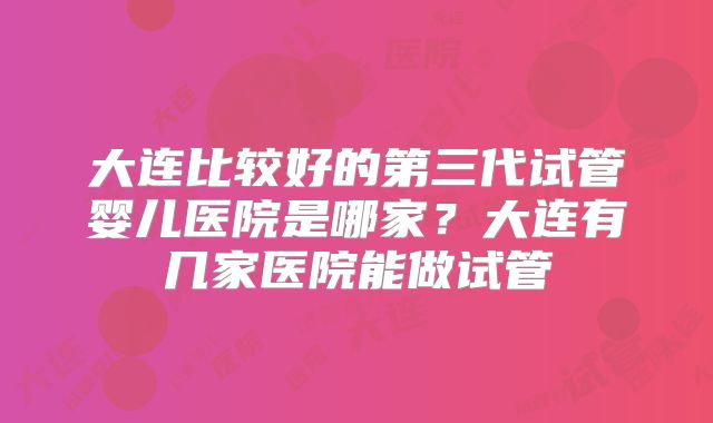 大连比较好的第三代试管婴儿医院是哪家？大连有几家医院能做试管