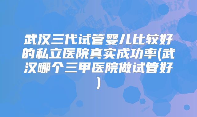 武汉三代试管婴儿比较好的私立医院真实成功率(武汉哪个三甲医院做试管好)