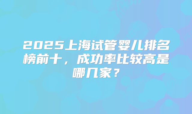 2025上海试管婴儿排名榜前十，成功率比较高是哪几家？