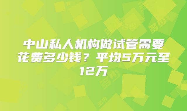 中山私人机构做试管需要花费多少钱？平均5万元至12万