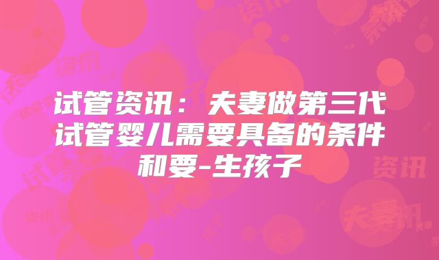 试管资讯：夫妻做第三代试管婴儿需要具备的条件和要-生孩子