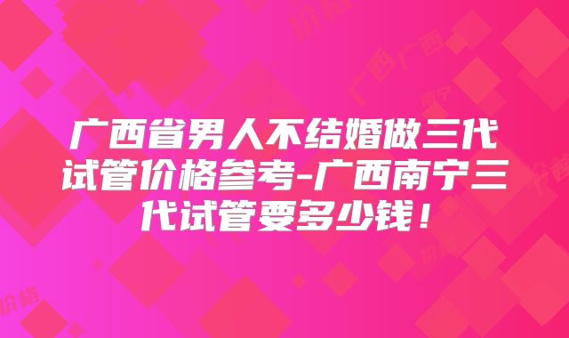 广西省男人不结婚做三代试管价格参考-广西南宁三代试管要多少钱！
