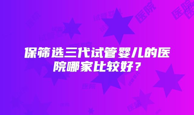 保筛选三代试管婴儿的医院哪家比较好？