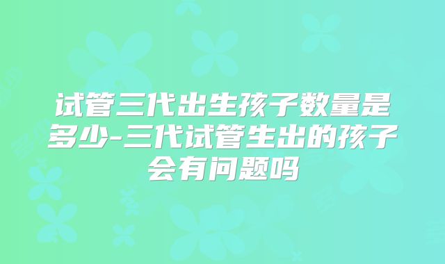 试管三代出生孩子数量是多少-三代试管生出的孩子会有问题吗