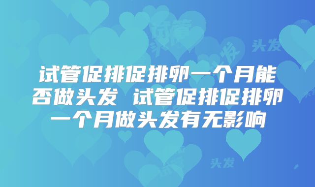 试管促排促排卵一个月能否做头发 试管促排促排卵一个月做头发有无影响