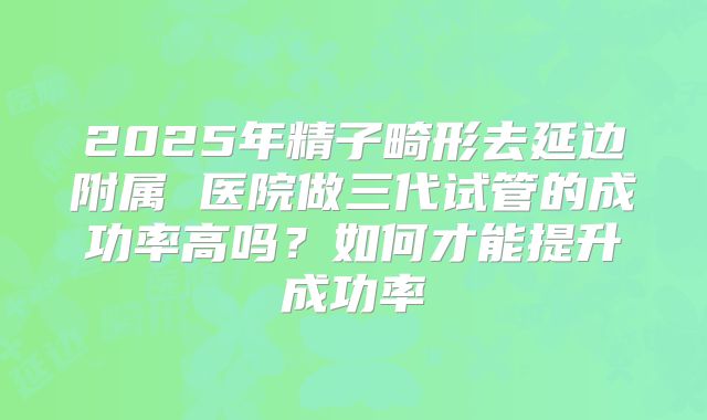 2025年精子畸形去延边附属 医院做三代试管的成功率高吗?如何才能提升成功率