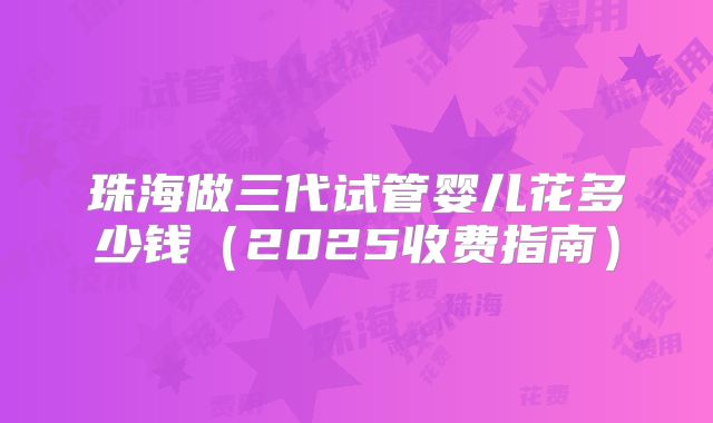 珠海做三代试管婴儿花多少钱(2025收费指南)