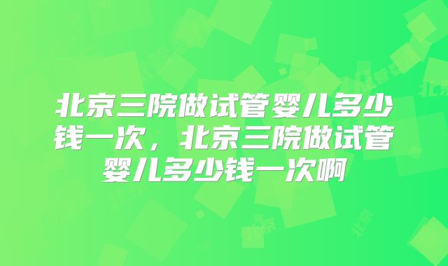 北京三院做试管婴儿多少钱一次,北京三院做试管婴儿多少钱一次啊