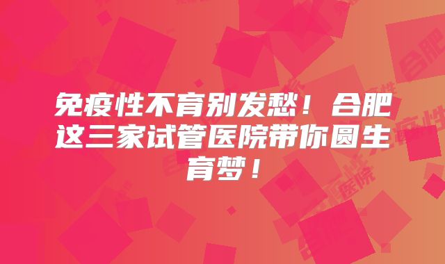免疫性不育别发愁!合肥这三家试管医院带你圆生育梦!