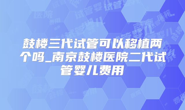 鼓楼三代试管可以移植两个吗_南京鼓楼医院二代试管婴儿费用