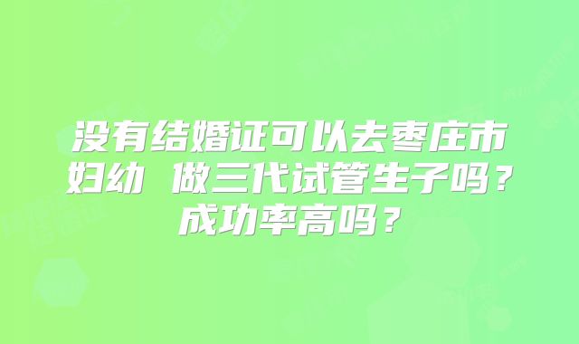 没有结婚证可以去枣庄市妇幼 做三代试管生子吗？成功率高吗？