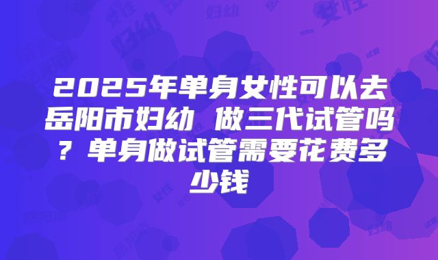 2025年单身女性可以去岳阳市妇幼 做三代试管吗？单身做试管需要花费多少钱