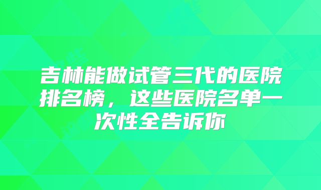 吉林能做试管三代的医院排名榜，这些医院名单一次性全告诉你