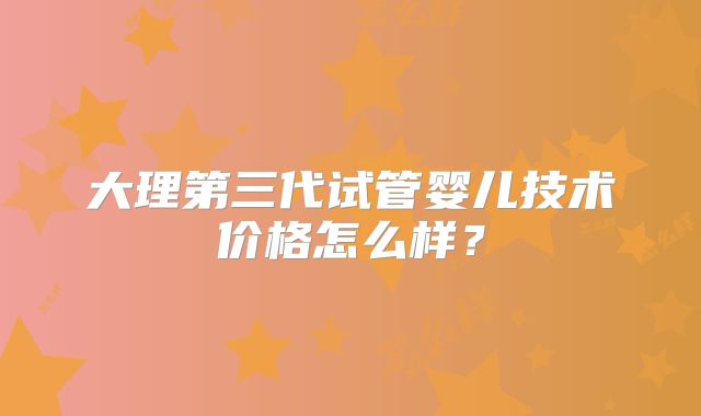 大理第三代试管婴儿技术价格怎么样？
