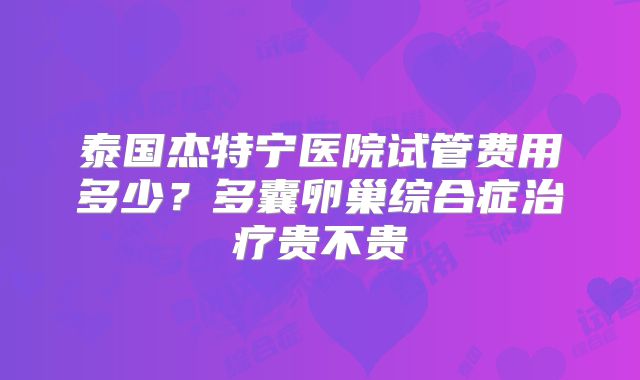 泰国杰特宁医院试管费用多少？多囊卵巢综合症治疗贵不贵