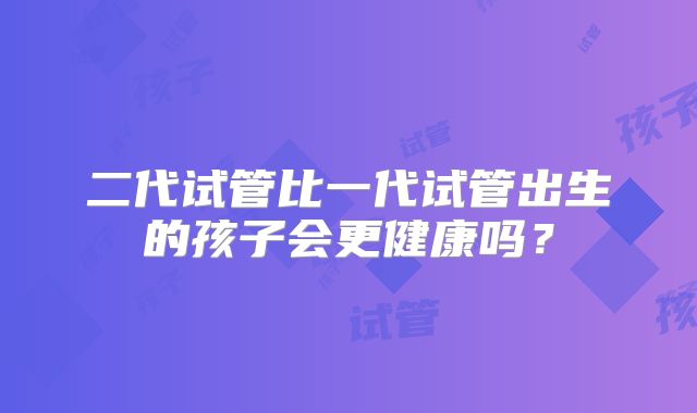 二代试管比一代试管出生的孩子会更健康吗？
