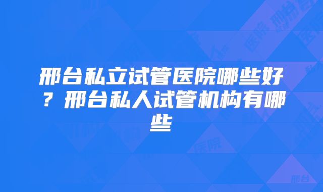 邢台私立试管医院哪些好？邢台私人试管机构有哪些