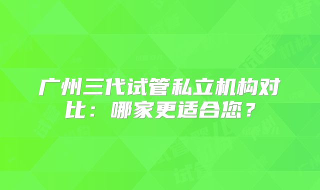 广州三代试管私立机构对比：哪家更适合您？