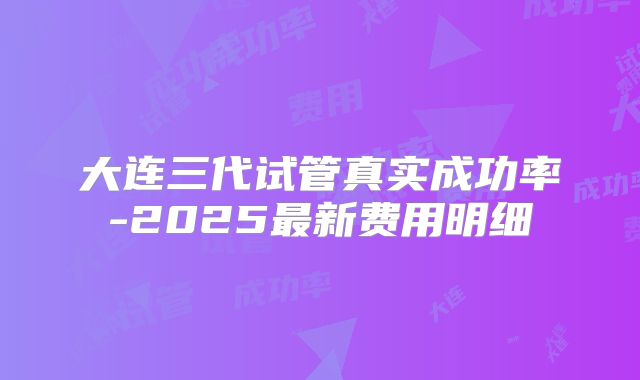 大连三代试管真实成功率-2025最新费用明细