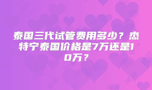 泰国三代试管费用多少？杰特宁泰国价格是7万还是10万？