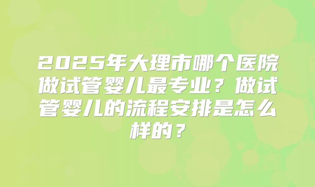 2025年大理市哪个医院做试管婴儿最专业？做试管婴儿的流程安排是怎么样的？