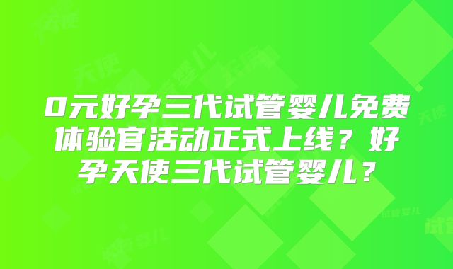 0元好孕三代试管婴儿免费体验官活动正式上线？好孕天使三代试管婴儿？