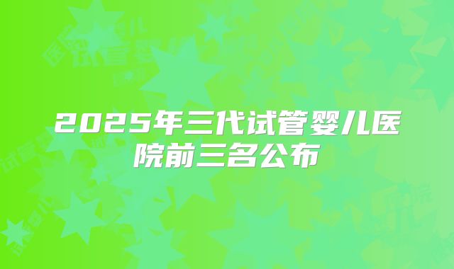 2025年三代试管婴儿医院前三名公布