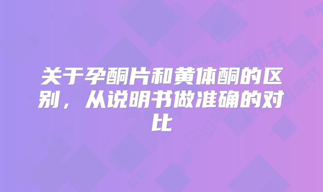 关于孕酮片和黄体酮的区别，从说明书做准确的对比