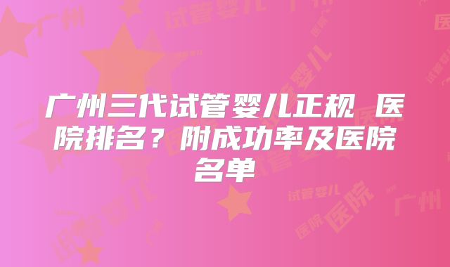 广州三代试管婴儿正规 医院排名?附成功率及医院名单