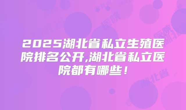 2025湖北省私立生殖医院排名公开,湖北省私立医院都有哪些！