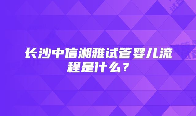 长沙中信湘雅试管婴儿流程是什么？