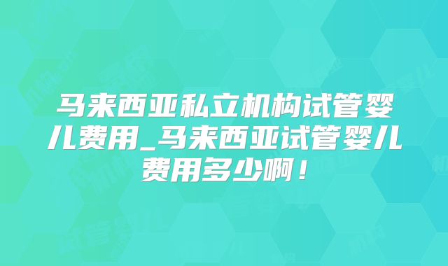 马来西亚私立机构试管婴儿费用_马来西亚试管婴儿费用多少啊!