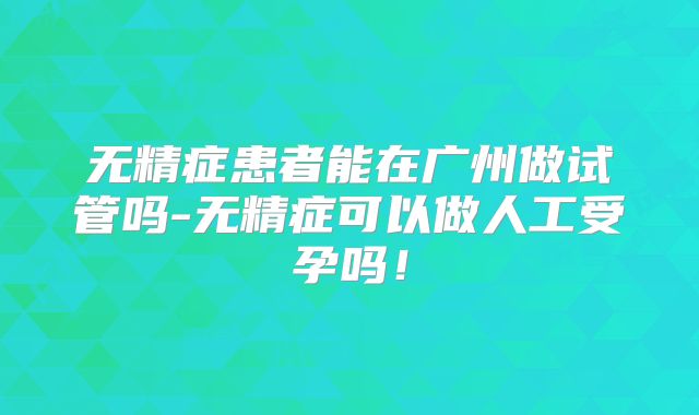 无精症患者能在广州做试管吗-无精症可以做人工受孕吗！