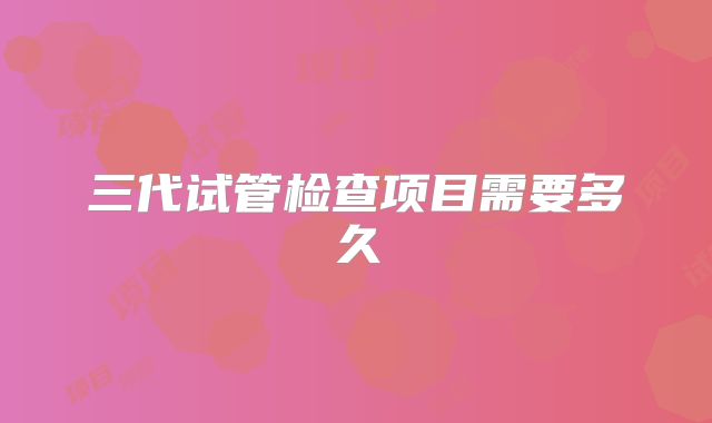 三代试管检查项目需要多久