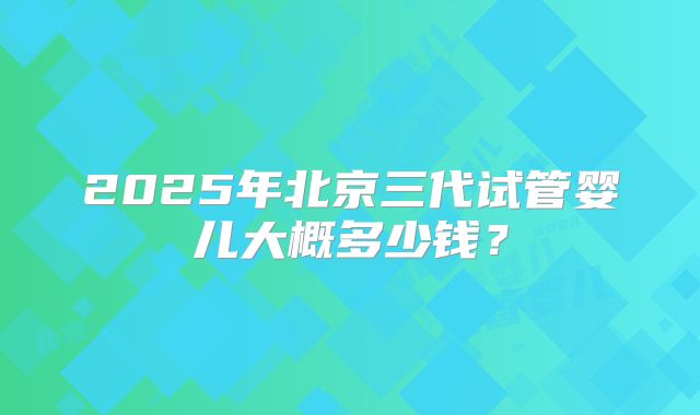 2025年北京三代试管婴儿大概多少钱？