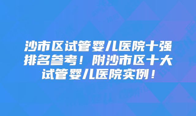 沙市区试管婴儿医院十强排名参考！附沙市区十大试管婴儿医院实例！