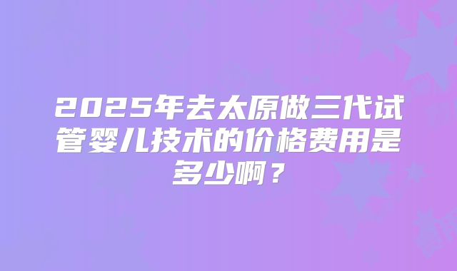 2025年去太原做三代试管婴儿技术的价格费用是多少啊？