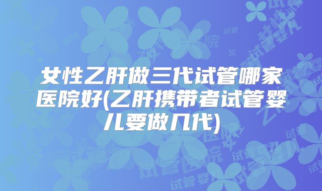 女性乙肝做三代试管哪家医院好(乙肝携带者试管婴儿要做几代)