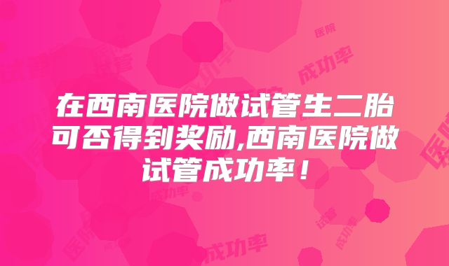 在西南医院做试管生二胎可否得到奖励,西南医院做试管成功率！