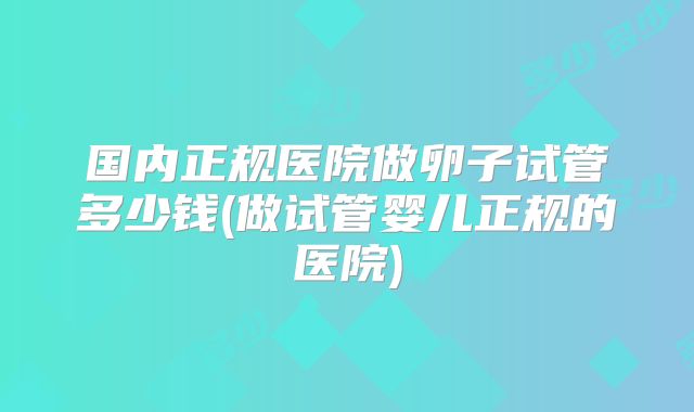 国内正规医院做卵子试管多少钱(做试管婴儿正规的医院)