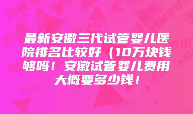 最新安徽三代试管婴儿医院排名比较好（10万块钱够吗！安徽试管婴儿费用大概要多少钱！
