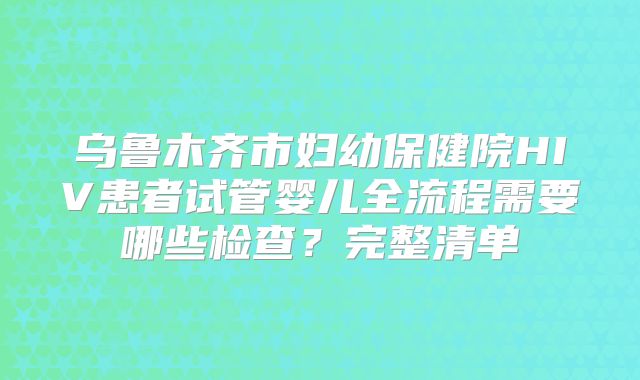 乌鲁木齐市妇幼保健院HIV患者试管婴儿全流程需要哪些检查？完整清单