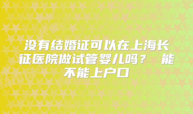 没有结婚证可以在上海长征医院做试管婴儿吗？ 能不能上户口