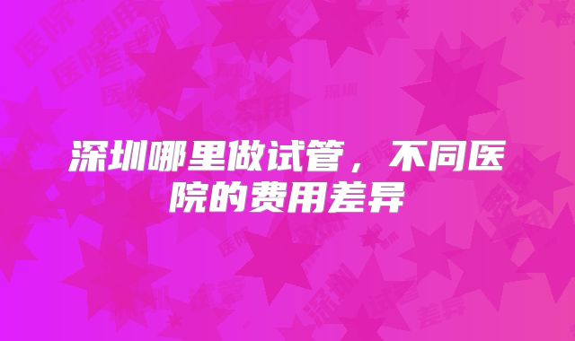 深圳哪里做试管，不同医院的费用差异