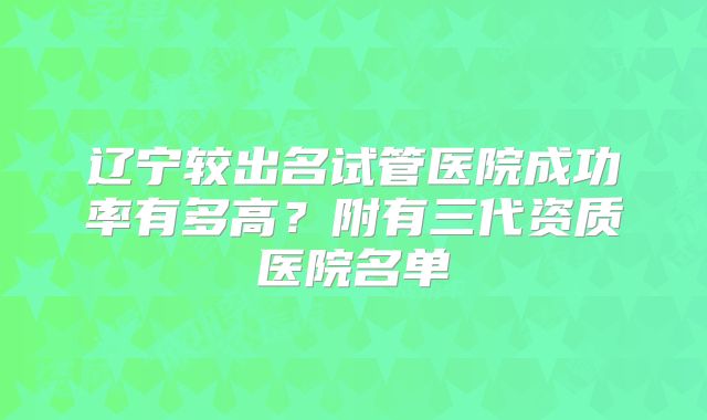 辽宁较出名试管医院成功率有多高?附有三代资质医院名单