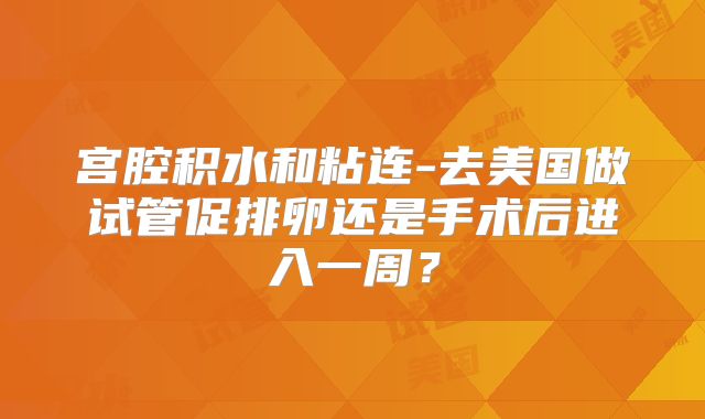 宫腔积水和粘连-去美国做试管促排卵还是手术后进入一周？