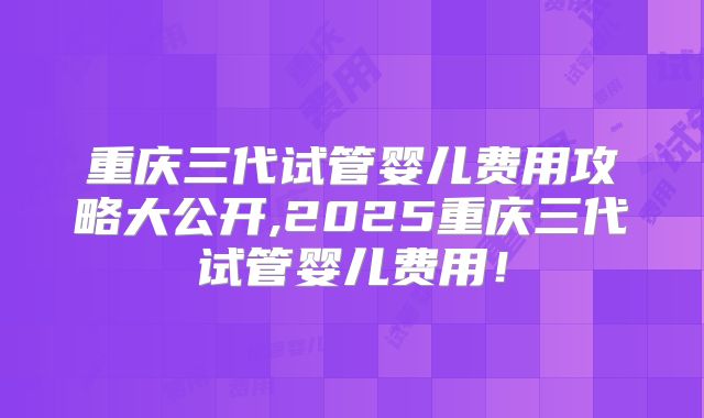 重庆三代试管婴儿费用攻略大公开,2025重庆三代试管婴儿费用！
