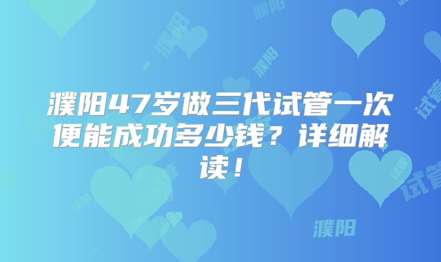 濮阳47岁做三代试管一次便能成功多少钱？详细解读！