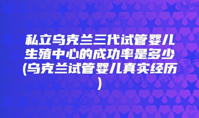 私立乌克兰三代试管婴儿生殖中心的成功率是多少(乌克兰试管婴儿真实经历)
