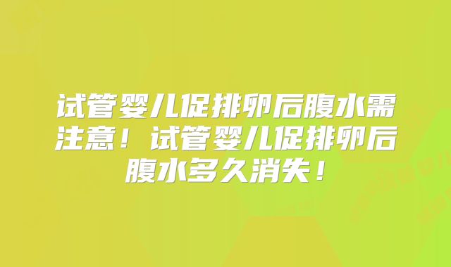 试管婴儿促排卵后腹水需注意!试管婴儿促排卵后腹水多久消失!